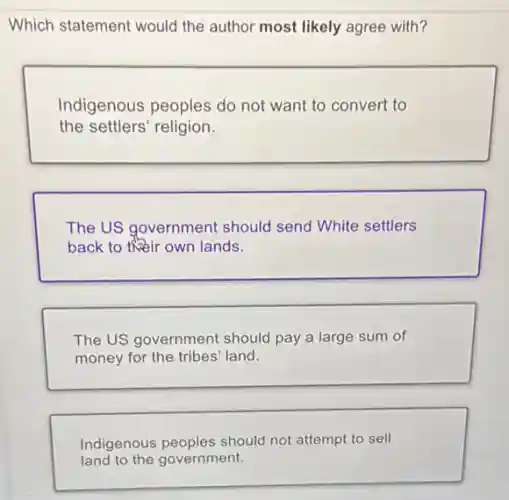 Which statement would the author most likely agree with?
Indigenous peoples do not want to convert to
the settlers' religion.
The US government should send White settlers
back to their own lands.
The US government should pay a large sum of
money for the tribes land.
Indigenous peoples should not attempt to sell