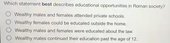 Which statement best describes educational opportunities in Roman society?
Wealthy males and females attended private schools.
Wealthy females could be educated outside the home.
Wealthy males and females were educated about the law.
Wealthy males continued their education past the age of 12.