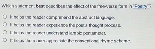 Which statement best describes the effect of the free-verse form in "Poetry"?
It helps the reader comprehend the abstract Janguage.
It helps the reader experience the poet's thought process.
It helps the reader understand iambic pentameter.
It helps the reader appreciate the conventional rhyme scheme.