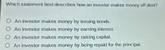 Which statement best describes how an investor makes money of debt?
An investor makes money by issuing bonds.
An investor makes money by earning interest.
An investor makes money by raising capital.
An investor makes money by being repaid for the principal.