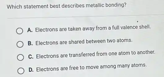 Which statement best describes metallic bonding?
A. Electrons are taken away from a full valence shell.
B. Electrons are shared between two atoms.
C. Electrons are transferred from one atom to another.
D. Electrons are free to move among many atoms.