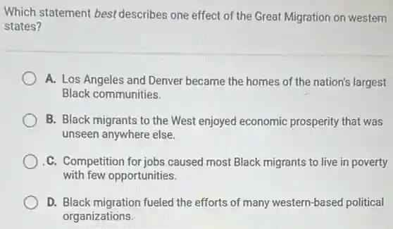 Which statement best describes one effect of the Great Migration on western
states?
A. Los Angeles and Denver became the homes of the nation's largest
Black communities.
B. Black migrants to the West enjoyed economic prosperity that was
unseen anywhere else.
C. Competition for jobs caused most Black migrants to live in poverty
with few opportunities.
D. Black migration fueled the efforts of many western-based political
organizations.
