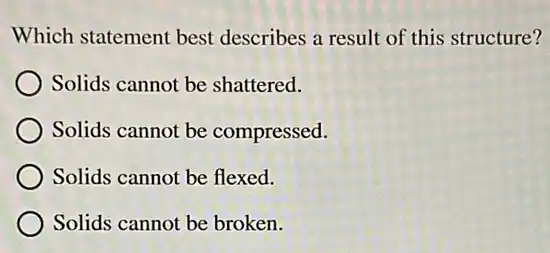 Which statement best describes a result of this structure?
Solids cannot be shattered.
Solids cannot be compressed.
Solids cannot be flexed.
) Solids cannot be broken.