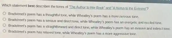 Which statement best describes the tones of "The Author to Her Book "and "A Hymn to the Evening"?
Bradstreet's poem has a thoughtful tone, while Wheatley's poem has a more nervous tone.
Bradstreet's poem has a serious and direct tone, while Wheatley's poem has an energetic and excited tone.
Bradstreet's poem has a straightforward and direct tone , while Wheatley's poem has an evasive and indirect tone.
Bradstreet's poem has relaxed tone, while Wheatley's poem has a more aggressive tone.