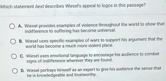 Which statement best describes Wiesel's appeal to logos in this passage?
A. Wiesel provides examples of violence throughout the world to show that
indifference to suffering has become universal.
B. Wiesel uses specific examples of wars to support his argument that the
world has become a much more violent place.
C. Wiesel uses emotional language to encourage his audience to combat
signs of indifference wherever they are found.
D. Wiesel portrays himself as an expert to give his audience the sense that
he is knowledgeable and trustworthy.