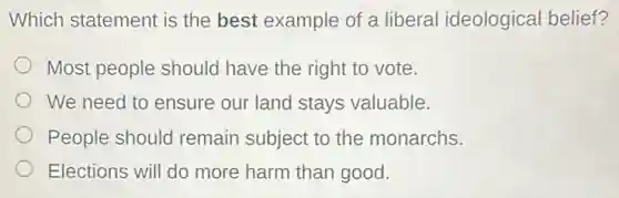 Which statement is the best example of a liberal ideological belief?
Most people should have the right to vote.
We need to ensure our land stays valuable.
People should remain subject to the monarchs.
Elections will do more harm than good.