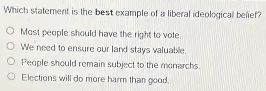Which statement is the best example of a liberal ideological belief?
Most people should have the right to vote.
We need to ensure our land stays valuable.
People should remain subject to the monarchs.
Elections will do more harm than good