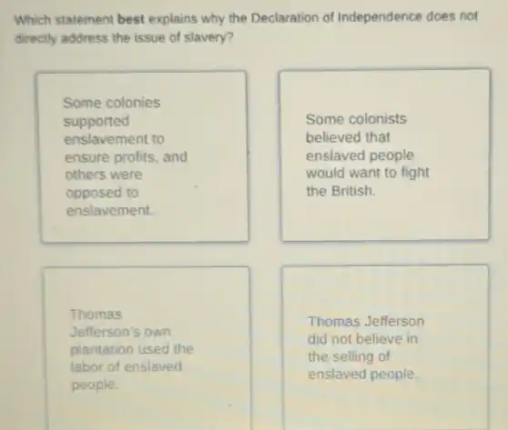 Which statement best explains why the Declaration of Independence does not
directly address the issue of slavery?
Some colonies
supported
enslavement to
ensure profits, and
others were
opposed to
enslavement.
Some colonists
believed that
enslaved people
would want to fight
the British.
Thomas
Jefferson's own
plantation used the
labor of enslaved
people.
Thomas Jefferson
did not believe in
the selling of
enslaved people.