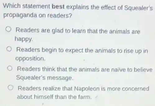 Which statement best explains the effect of Squealer's
propaganda on readers?
Readers are glad to learn that the animals are
happy.
Readers begin to expect the animals to rise up in
opposition.
Readers think that the animals are naive to believe
Squealer's message
Readers realize that Napoleon is more concerned
about himself than the farm.