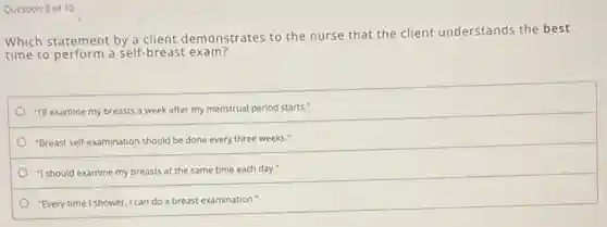 Which statement by a client demonstrates to the nurse that the client understands the best
time to perform a Self-breast exam?
"I'll examine my breasts a week after my menstrual period starts."
"Breast self-examination should be done every three weeks."
"I should examine my breasts at the same time each day."
"Every time I shower, I can do a breast examination."