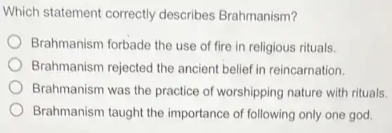 Which statement correctly describes Brahmanism?
Brahmanism forbade the use of fire in religious rituals.
Brahmanism rejected the ancient belief in reincarnation.
Brahmanism was the practice of worshipping nature with rituals.
Brahmanism taught the importance of following only one god.