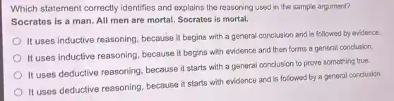 Which statement correctly identifies and explains the reasoning used in the sample argument?
Socrates is a man.All men are mortal Socrates is mortal.
It uses inductive reasoning, because it begins with a general conclusion and is followed by evidence.
It uses inductive reasoning, because it begins with evidence and then forms a general conclusion.
It uses deductive reasoning, because it starts with a general conclusion to prove something true.
It uses deductive reasoning, because it starts with evidence and is followed by a general conclusion.