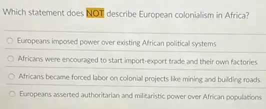 Which statement does NOT describe European colonialism in Africa?
Europeans imposed power over existing African political systems
Africans were encouraged to start import-export trade and their own factories
Africans became forced labor on colonial projects like mining and building roads.
Europeans asserted authoritarian and militaristic power over African populations