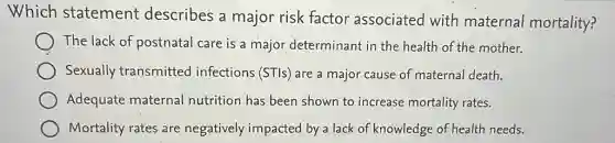 Which statement describes a major risk factor associated with maternal mortality?
The lack of postnatal care is a major determinant in the health of the mother.
Sexually transmitted infections (STls) are a major cause of maternal death.
Adequate maternal nutrition has been shown to increase mortality rates.
Mortality rates are negatively impacted by a lack of knowledge of health needs.