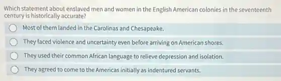Which statement about enslaved men and women in the English American colonies in the seventeenth
century is historically accurate?
Most of them landed in the Carolinas and Chesapeake.
They faced violence and uncertainty even before arriving on American shores.
They used their common African language to relieve depression and isolation.
They agreed to come to the Americas initially as indentured servants.