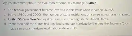 Which statement about the evolution of same-sex marriage is false?
a. The federal government became involved in this issue when it passed DOMA.
b. In the 1990s and 2000s, the number of state restrictions Qn same-sex marriage increased.
C. United States v.Windsor legalized same-sex marriage in the United States.
d. More than half the states had legalized same-sex marriage by the time the Supreme Court
made same-sex marriage legal nationwide in 2015.