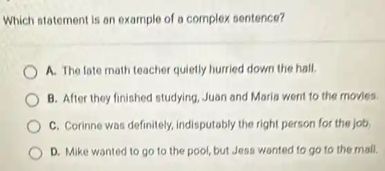 Which statement is an example of a complex sentence?
A. The late math teacher quietly hurried down the hall.
B. After they finished studying, Juan and Maria went to the movies.
C. Corinne was definitely, indisputably the right person for the job.
D. Mike wanted to go to the pool but Jess wanted to go to the mall.