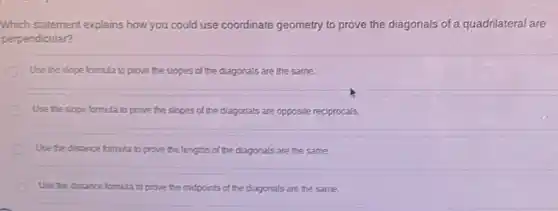 Which statement explains how you could use coordinate geometry to prove the diagonals of a quadrilateral are
perpendicular?
Use the slope formula to prove the slopes of the diagonals are the same.
Use the slope formula to prove the slopes of the diagonals are opposite reciprocals.
Use the distance formula to prove the lengths of the diagonals are the same.
Use the distance formula to prove the midpoints of the diagonals are the same.