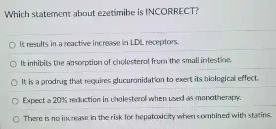 Which statement about ezetimibe is INCORRECT?
It results in a reactive increase in LDL receptors.
It inhibits the absorption of cholesterol from the small intestine.
It is a prodrug that requires glucuronidation to exert its biological effect.
Expect a 20%  reduction in cholesterol when used as monotherapy.
There is no increase in the risk for hepatoxicity when combined with statins.