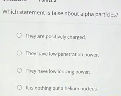 Which statement is false about alpha particles?
They are positively charged.
They have low penetration power.
They have low ionizing power.
It is nothing but a helium nucleus.
