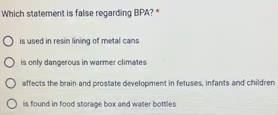 Which statement is false regarding BPA?
is used in resin lining of metal cans
is only dangerous in warmer climates
affects the brain and prostate development in fetuses, infants and children
is found in food storage box and water bottles