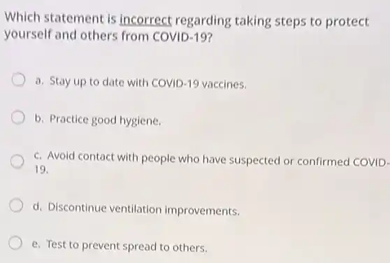 Which statement is incorrect regarding taking steps to protect
yourself and others from COVID-19?
a. Stay up to date with COVID -19 vaccines.
b. Practice good hygiene.
c. Avoid contact with people who have suspected or confirmed COVID-
19.
d. Discontinue ventilation improvements.
e. Test to prevent spread to others.