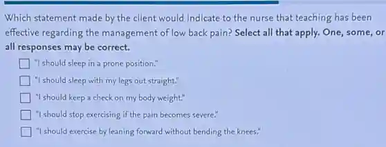 Which statement made by the client would indicate to the nurse that teaching has been
effective regarding the management of low back pain? Select all that apply. One, some, or
all responses may be correct.
] "I should sleep in a prone position."
"I should sleep with my legs out straight."
"I should keep a check on my body weight."
"I should stop exercising if the pain becomes severe."
"I should exercise by leaning forward without bending the knees."