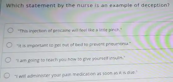 Which statement by the nurse is an example of deception?
"This injection of procaine will feel like a little pinch."
"It is important to get out of bed to prevent pneumonia."
"I am going to teach you how to give yourself insulin."
"I will administer your pain medication as soon as it is due."
