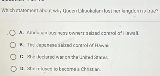 Which statement about why Queen Liliuokalani lost her kingdom is true?
A. American business owners seized control of Hawaii.
B. The Japanese seized control of Hawaii.
C. She declared war on the United States.
D. She refused to become a Christian.