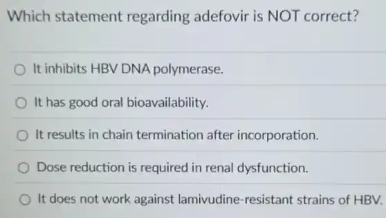 Which statement regarding adefovir is NOT correct?
It inhibits HBV DNA polymerase.
It has good oral bioavailability.
It results in chain termination after incorporation.
Dose reduction is required in renal dysfunction.
It does not work against lamivudine -resistant strains of HBV.