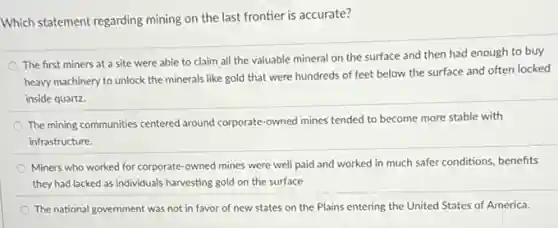 Which statement regarding mining on the last frontier is accurate?
The first miners at a site were able to claim all the valuable mineral on the surface and then had enough to buy
heavy machinery to unlock the minerals like gold that were hundreds of feet below the surface and often locked
inside quartz.
The mining communities centerec around corporate-owned mines tended to become more stable with
infrastructure.
Miners who worked for corporate-owned mines were well paid and worked in much safer conditions benefits
they had lacked as individuals harvesting gold on the surface
The national government was not in favor of new states on the Plains entering the United States of America.