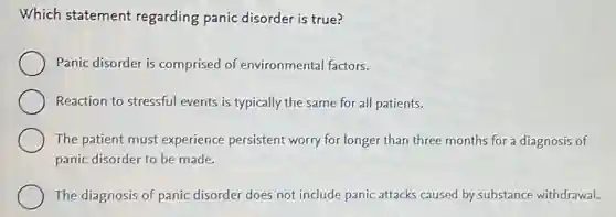 Which statement regarding panic disorder is true?
Panic disorder is comprised of environmental factors.
Reaction to stressful events is typically the same for all patients.
The patient must experience persistent worry for longer than three months for a diagnosis of
panic disorder to be made.
The diagnosis of panic disorder does not include panic attacks caused by substance withdrawal.