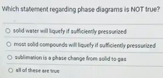 Which statement regarding phase diagrams is NOT true?
solid water will liquefy if sufficiently pressurized
most solid compounds will liquefy if sufficiently pressurized
sublimation is a phase change from solid to gas
all of these are true