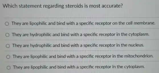 Which statement regarding steroids is most accurate?
They are lipophilic and bind with a specific receptor on the cell membrane.
They are hydrophilic and bind with a specific receptor in the cytoplasm.
They are hydrophilic and bind with a specific receptor in the nucleus.
They are lipophilic and bind with a specific receptor in the mitochondrion.
They are lipophilic and bind with a specific receptor in the cytoplasm.