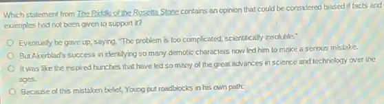 Which statement from The Riddle of the Rosetta Stone.contains an opinion that could be considered biased if facts and
examples had not been given to support it?
Eventually he gave up.saying, "The problem is too complicated, scientifically insoluble.
But Akerblad's success in identifying so many demotic characters now led him to make a serious mistake.
It was like the inspired hunches that have led so many of the great advances in science and technology over the
ages.
Because of this mistaken belief, Young put roadblocks in his own path.