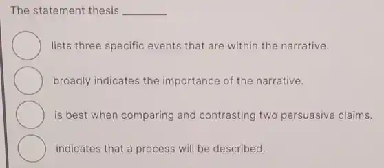 The statement thesis __
lists three specific events that are within the narrative.
broadly indicates the importance of the narrative.
is best when comparing and contrasting two persuasive claims.
indicates that a process will be described.