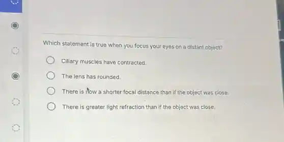 Which statement is true when you focus your eyes on a distant object?
Ciliary muscles have contracted.
The lens has rounded.
There is now a shorter focal distance than if the object was close.
There is greater light refraction than if the object was close.