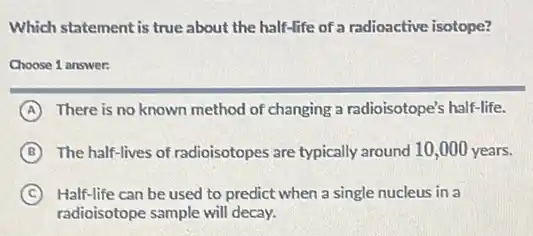Which statement is true about the half-life of a radioactive isotope?
Choose 1 answer:
A There is no known method of changing a radioisotope's half-life.
B The half-lives of radioisotopes are typically around 10,000 years.
C Half-life can be used to predict when a single nucleus in a
radioisotope sample will decay.
