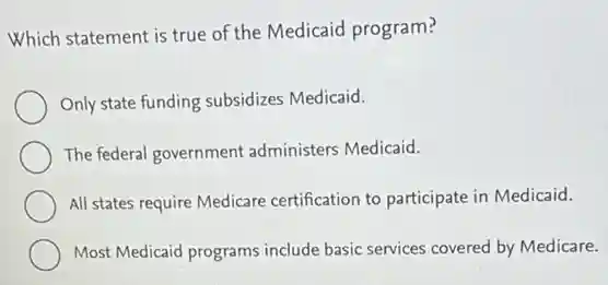 Which statement is true of the Medicaid program?
Only state funding subsidizes Medicaid.
The federal government administers Medicaid.
All states require Medicare certification to participate in Medicaid.
Most Medicaid programs include basic services covered by Medicare.