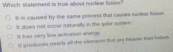 Which statement is true about nuclear fusion?
It is caused by the same process that causes nuclear fission.
It does not occur naturally in the solar system.
It has very low activation energy
It produces nearly all the elements that are heavier than helium
