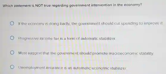Which statement is NOT true regarding government intervention in the economy?
If the economy is doing badly, the government should cut spending to improve it.
Progressive income tax is a form of automatic stabilizer.
Most suggest that the government should promote macroeconomic stability.
Unemployment insurance is an automatic economic stabilizer.