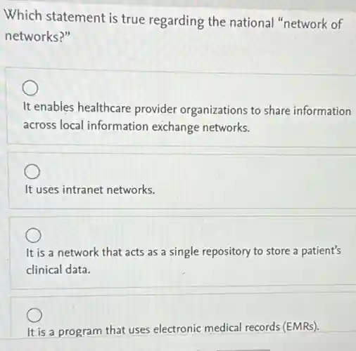 Which statement is true regarding the national "network of
networks?"
It enables healthcare provider organizations to share information
across local information exchange networks.
It uses intranet networks.
It is a network that acts as a single repository to store a patient's
clinical data.
It is a program that uses electronic medical records (EMRs).