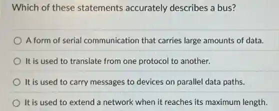 Which of these statements accurately describes a bus?
A form of serial communication that carries large amounts of data.
It is used to translate from one protocol to another.
It is used to carry messages to devices on parallel data paths.
It is used to extend a network when it reaches its maximum length.