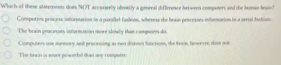 Which of these statements does NOT accurately identify a general difference between computers and the human brain?
Computers process information in a parallel fashion, whereas the brain processes information in a serial fashion.
The brain processes information more slowly than computers do.
Computers use memory and processing as two distinct functions, the brain, however does not.
The brain is more powerful than any computer.