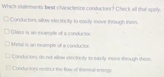 Which statements best characterize conductors?Check all that apply.
D Conductors allow electricity to easily move through them.
Glass is an example of a conductor.
Metal is an example of a conductor.
Conductors do not allow electricity to easily move through them.
Conductors' restrict the flow of thermal energy.