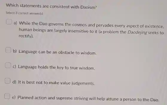 Which statements are consistent with Daoism?
Select 3 correct answer(s)
a) While the Dao governs the cosmos and pervades every aspect of existence.
human beings are largely insensitive to it (a problem the Daodejing seeks to
rectify).
b) Language can be an obstacle to wisdom.
c) Language holds the key to true wisdom.
d) It is best not to make value judgements.
e) Planned action and supreme striving will help attune a person to the Dao.