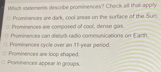 Which statements describe prominences?Check all that apply.
Prominences are dark cool areas on the surface of the Sun.
Prominences are composed of cool dense gas.
Prominences can disturb radio communications on Earth.
Prominences cycle over an 11-year period.
Prominences are loop shaped.
Prominences appear in groups.