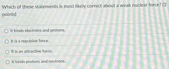 Which of these statements is most likely correct about a weak nuclear force? (2
points)
It binds electrons and protons.
It is a repulsive force.
It is an attractive force.
It binds protons and neutrons.