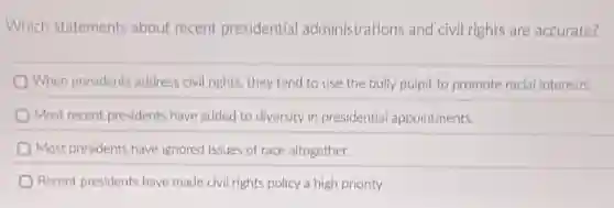 Which statements about recent presidential administrations and civil rights are accurate?
When presidents address civil rights, they tend to use the bully pulpit to promote racial Interests.
Most recent presidents have added to diversity in presidential appointments.
Most presidents have ignored issues of race altogether.
Recent presidents have made civil rights policy a high priority.