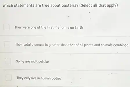 Which statements are true about bacteria? (Select all that apply)
They were one of the first life forms on Earth
Their total biomass is greater than that of all plants and animals combined
Some are multicellular
They only live in human bodies.